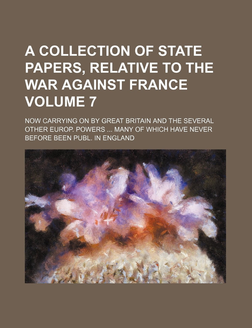 A Collection of State Papers, Relative to the War Against France Volume 7; Now Carrying on by Great Britain and the Several Other Europ. Powers Many of Which Have Never Before Been Publ. in England Books