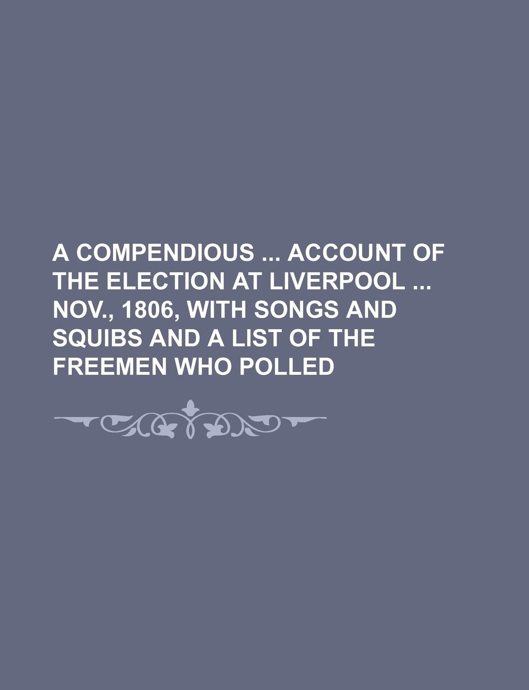A Compendious Account of the Election at Liverpool Nov., 1806, with Songs and Squibs and a List of the Freemen Who Polled Books