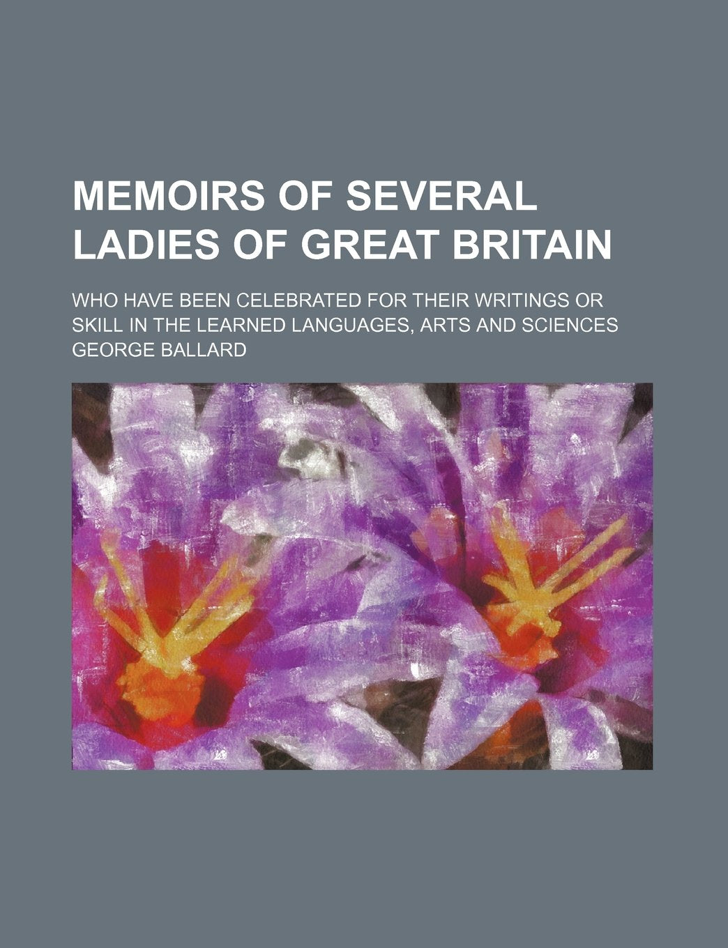 Memoirs of Several Ladies of Great Britain; Who Have Been Celebrated for Their Writings or Skill in the Learned Languages, Arts and Sciences Politics & History