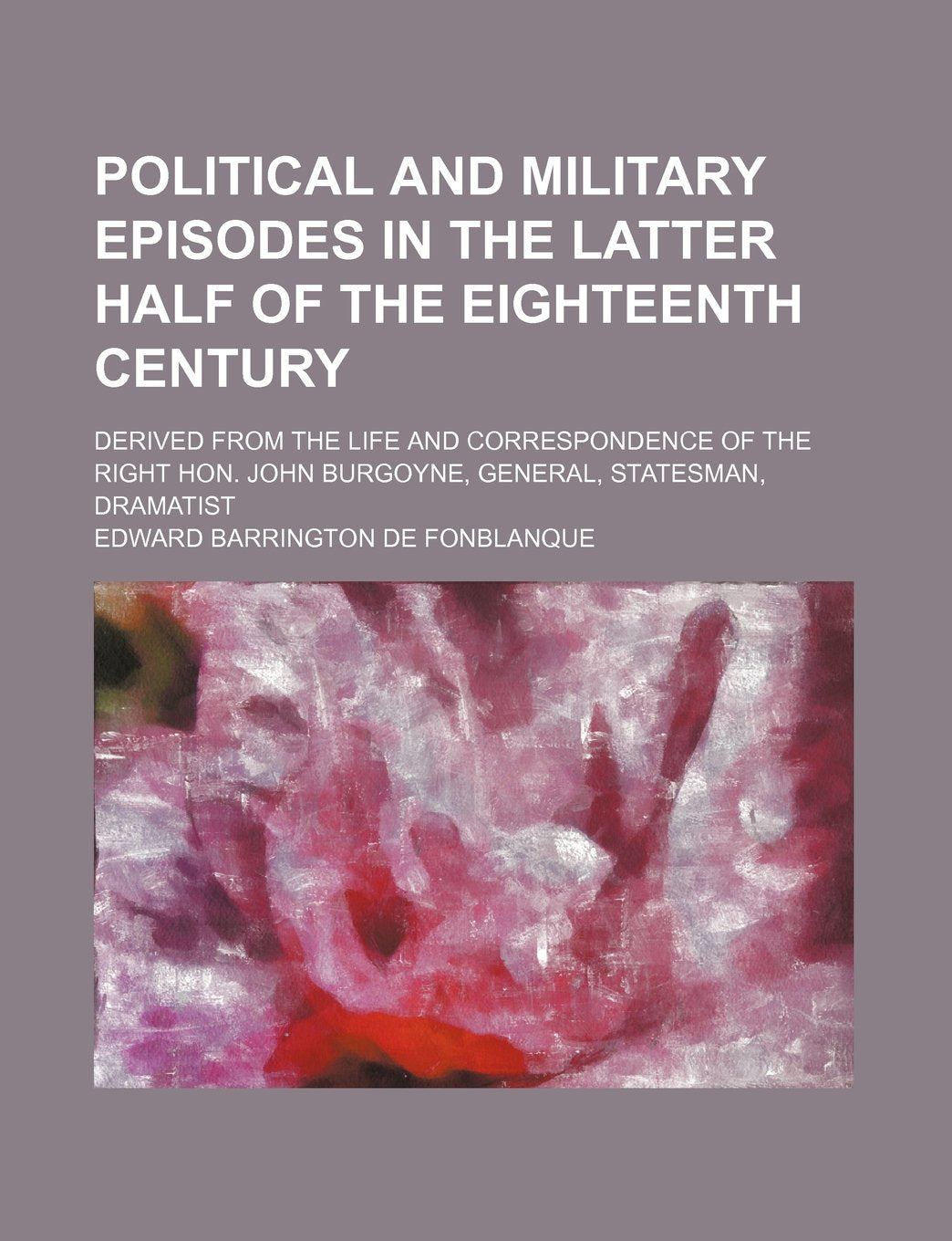 Political and Military Episodes in the Latter Half of the Eighteenth Century; Derived from the Life and Correspondence of the Right Hon. John Burgoyne, General, Statesman, Dramatist Books