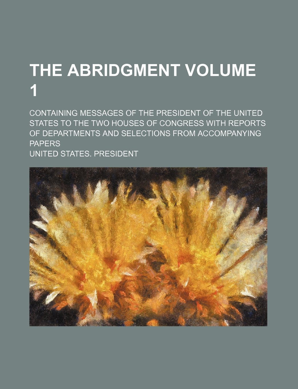 The Abridgment; Containing Messages of the President of the United States to the Two Houses of Congress with Reports of Departments and Selections from Accompanying Papers Volume 1 Books