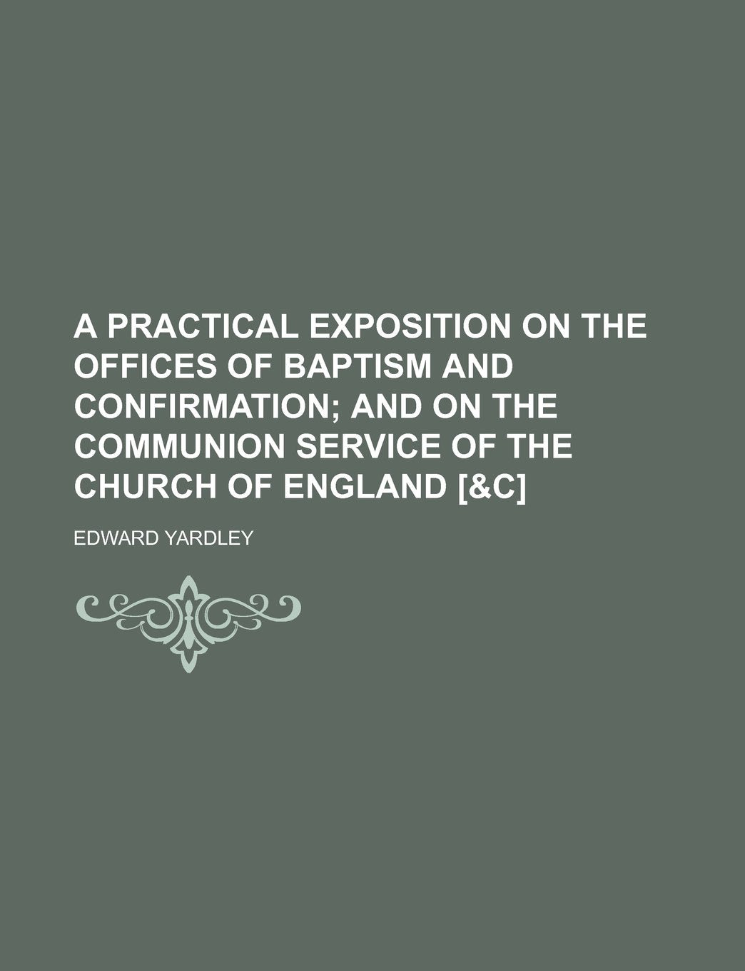 A practical exposition on the offices of baptism and confirmation; and on the communion service of the Church of England Philosophy