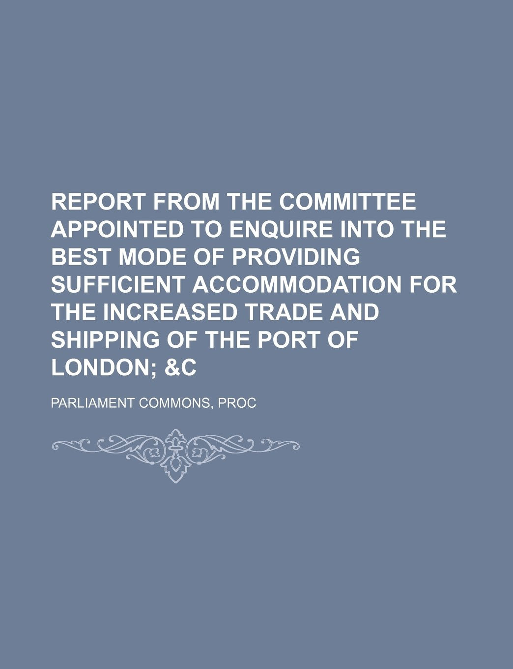 Report from the Committee Appointed to Enquire Into the Best Mode of Providing Sufficient Accommodation for the Increased Trade and Shipping of the Port of London; &C Books