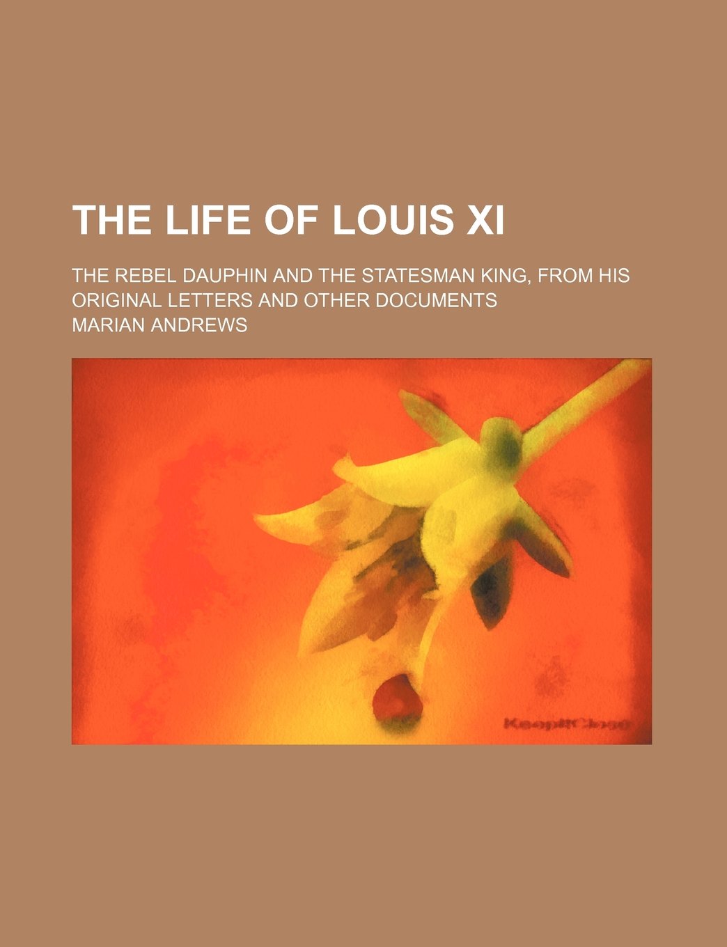 The Life of Louis XI; The Rebel Dauphin and the Statesman King, from His Original Letters and Other Documents book