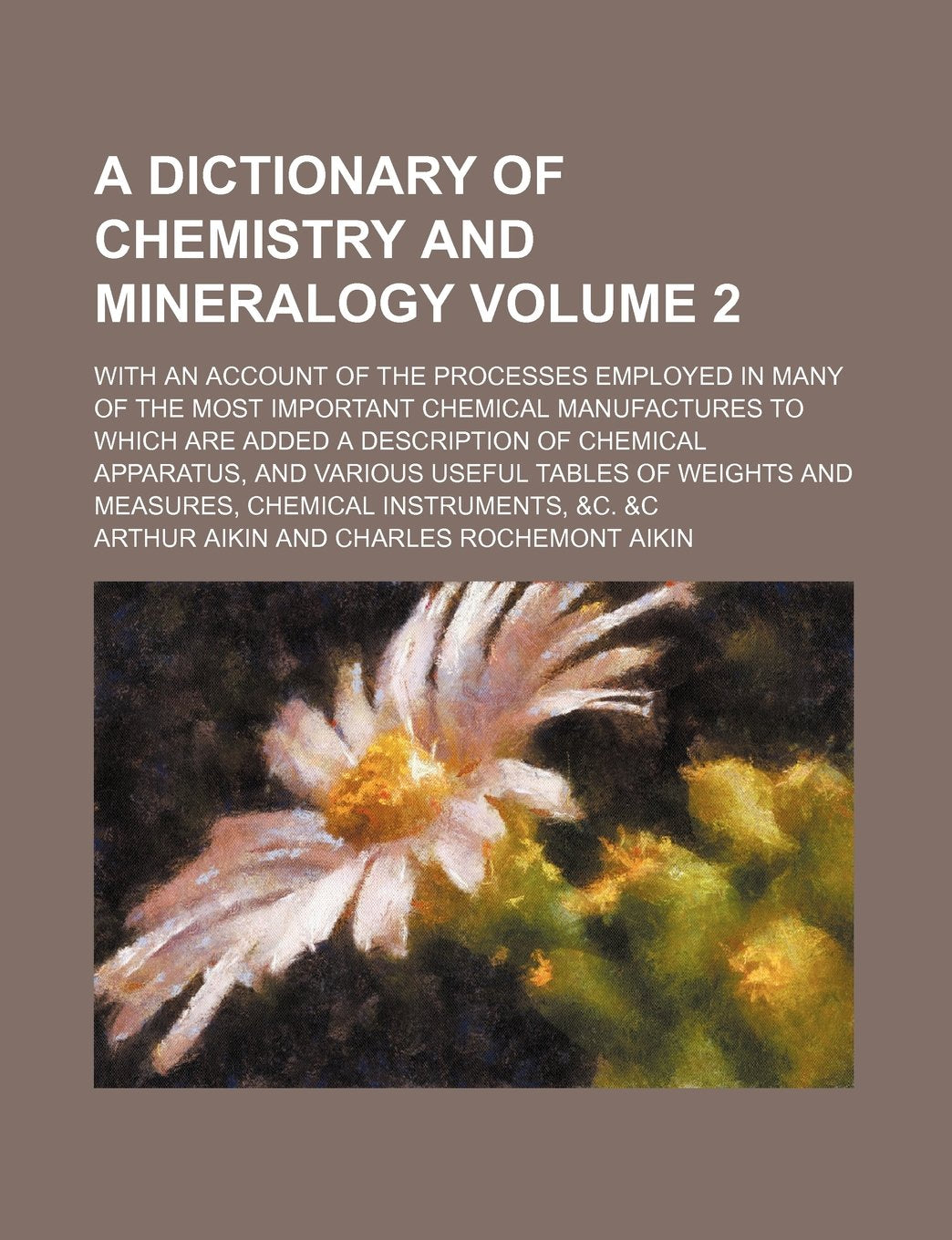 A dictionary of chemistry and mineralogy; with an account of the processes employed in many of the most important chemical manufactures to which are ... and various useful tables of weights Volume 2 Geology & Geography