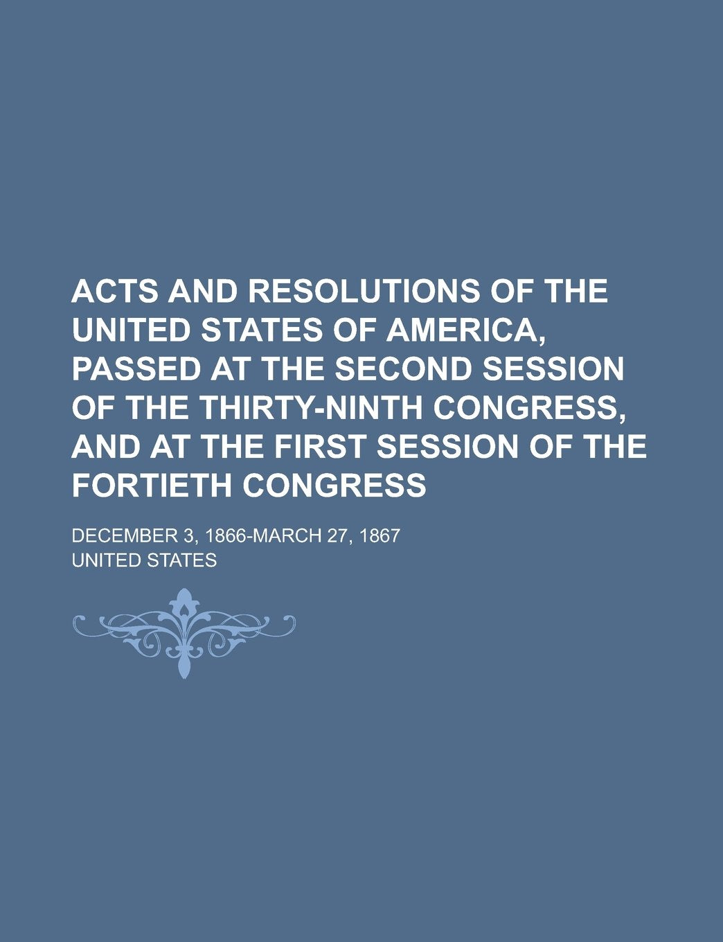 Acts and Resolutions of the United States of America, Passed at the Second Session of the Thirty-ninth Congress, and at the First Session of the Fortieth Congress; December 3, 1866-March 27, 1867 Books