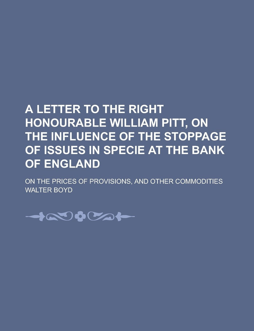 A Letter to the Right Honourable William Pitt, on the Influence of the Stoppage of Issues in Specie at the Bank of England; On the Prices of Provisions, and Other Commodities book