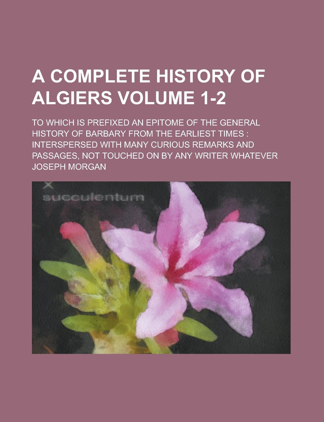 A Complete History of Algiers; To which is Prefixed an Epitome of the General History of Barbary from the Earliest Times: Interspersed with Many ... Touched on by Any Writer Whatever Volume 1-2 Books