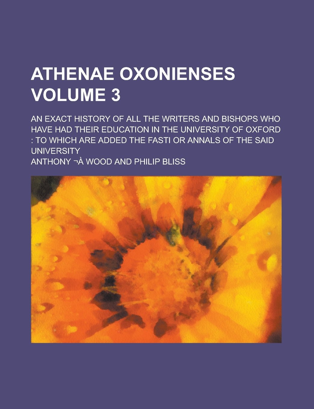 Athenae Oxonienses; An Exact History of All the Writers and Bishops who Have Had Their Education in the University of Oxford: to which are Added the Fasti Or Annals of the Said University Volume 3 Books