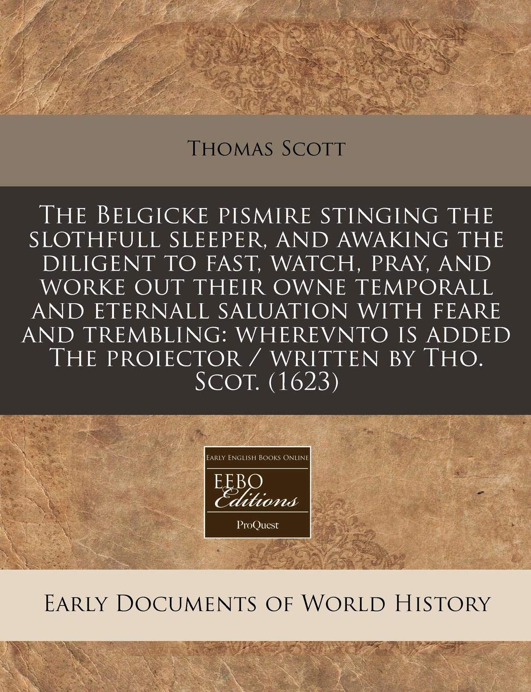 The Belgicke Pismire Stinging the Slothfull Sleeper, and Awaking the Diligent to Fast, Watch, Pray, and Worke Out Their Owne Temporall and Eternall ... the Proiector / Written by Tho. Scot. (1623) Politics & History