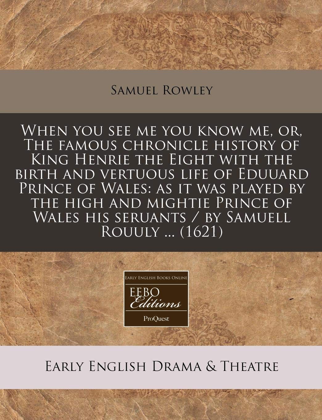 When You See Me You Know Me, Or, the Famous Chronicle History of King Henrie the Eight with the Birth and Vertuous Life of Eduuard Prince of Wales: As ... His Seruants / By Samuell Rouuly ... (1621) Drama