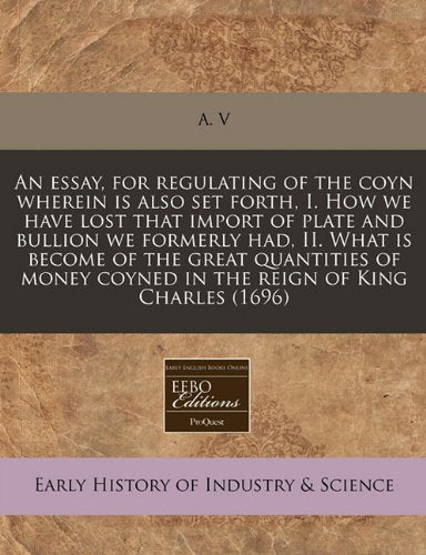 An Essay, for Regulating of the Coyn Wherein Is Also Set Forth, I. How We Have Lost That Import of Plate and Bullion We Formerly Had, II. What Is ... Coyned in the Reign of King Charles (1696) book