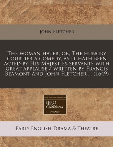 The Woman Hater, Or, the Hungry Courtier a Comedy, as It Hath Been Acted by His Majesties Servants with Great Applause / Written by Francis Beamont and John Fletcher ... (1649) book