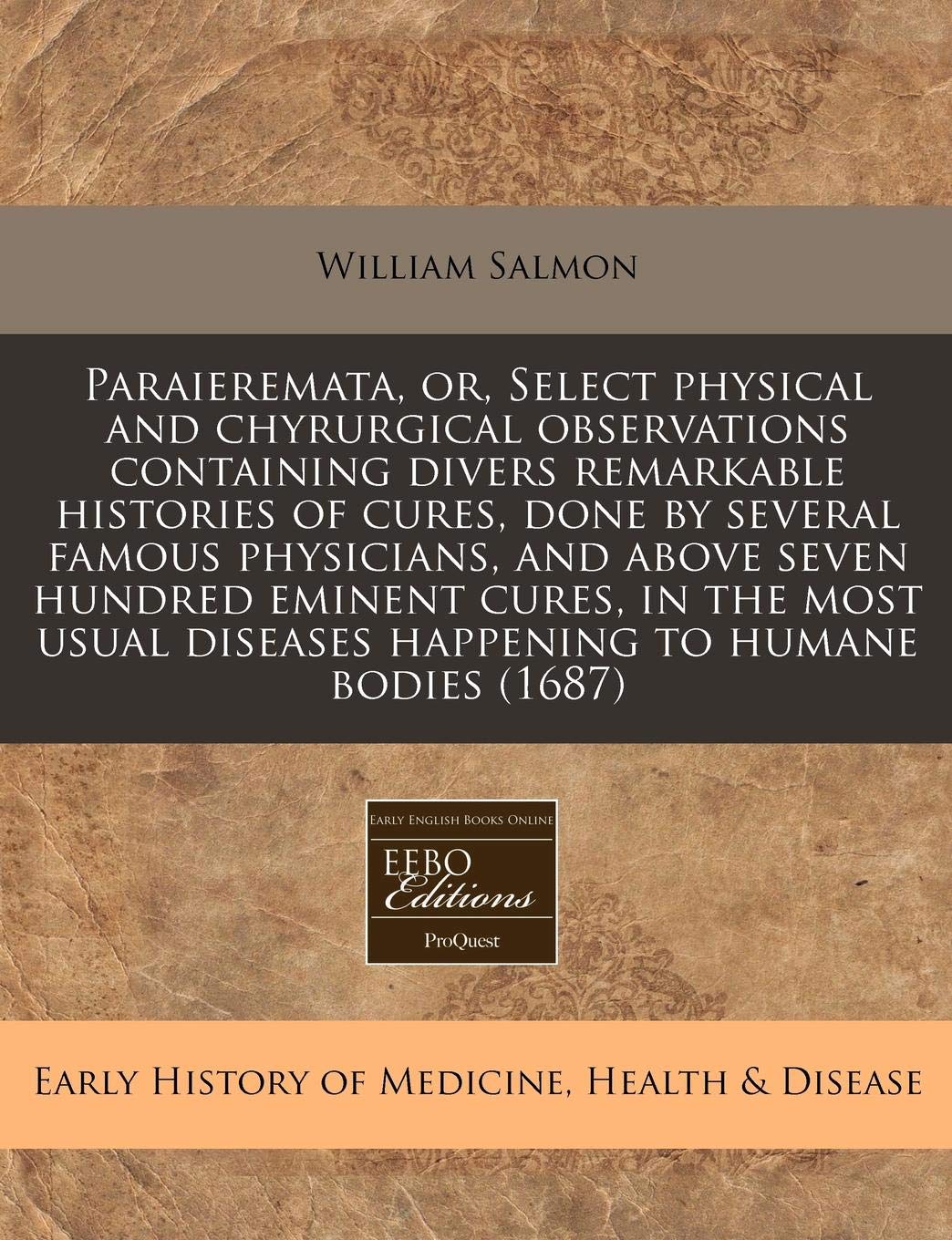Paraieremata, Or, Select Physical and Chyrurgical Observations Containing Divers Remarkable Histories of Cures, Done by Several Famous Physicians, and ... Diseases Happening to Humane Bodies (1687) Medicine