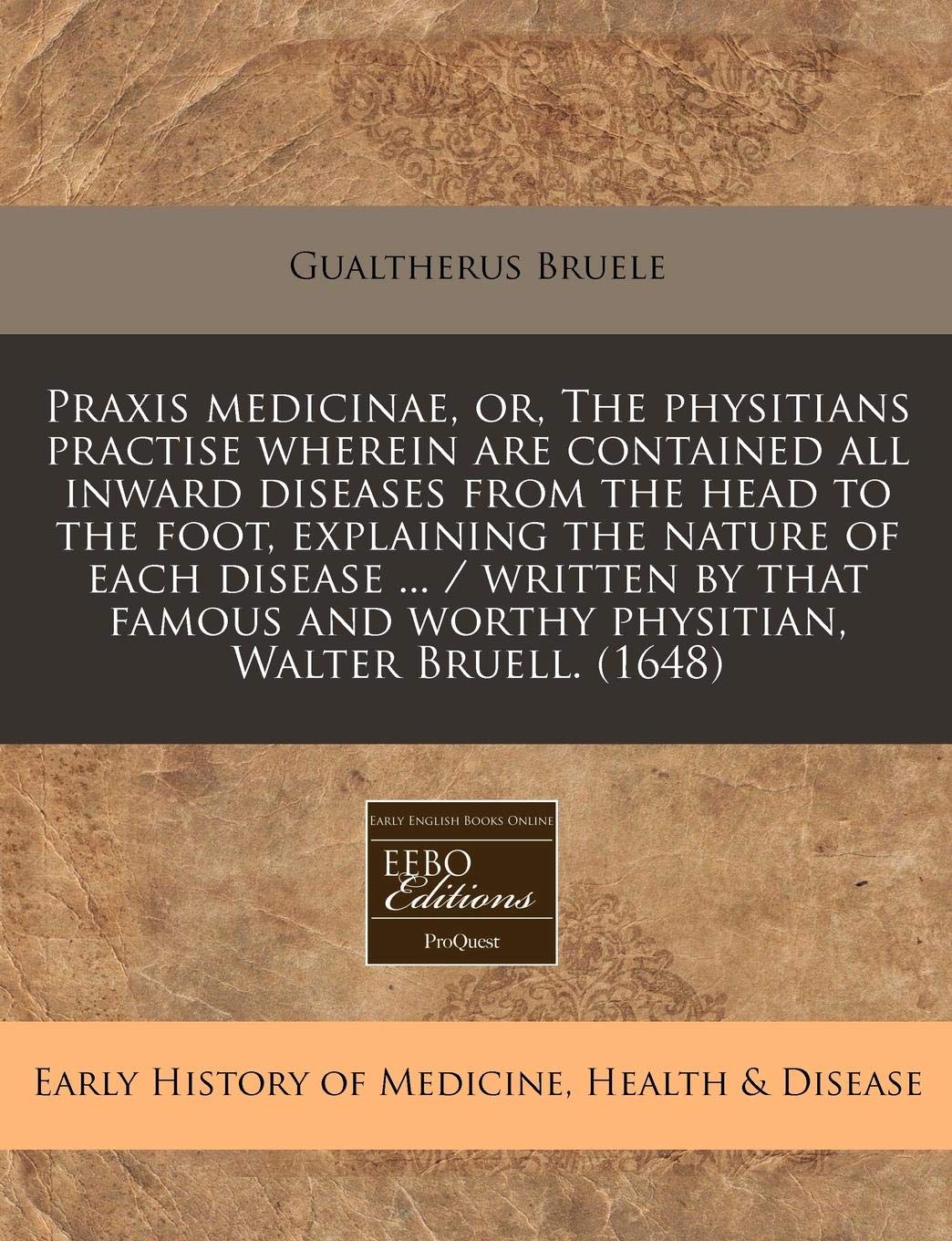 Praxis Medicinae, Or, the Physitians Practise Wherein Are Contained All Inward Diseases from the Head to the Foot, Explaining the Nature of Each ... and Worthy Physitian, Walter Bruell. (1648) Medicine