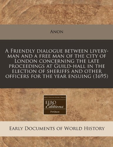 A Friendly Dialogue Between Livery-Man and a Free Man of the City of London Concerning the Late Proceedings at Guild-Hall in the Election of Sheriffs and Other Officers for the Year Ensuing (1695) Politics & History