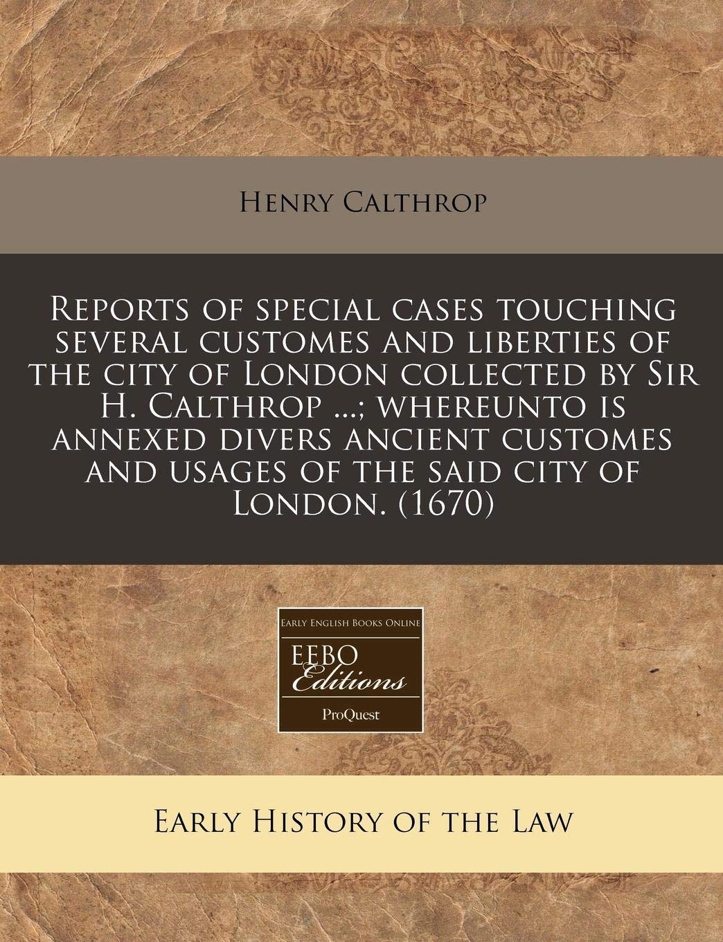 Reports of Special Cases Touching Several Customes and Liberties of the City of London Collected by Sir H. Calthrop ...; Whereunto Is Annexed Divers ... and Usages of the Said City of London. (1670) Law