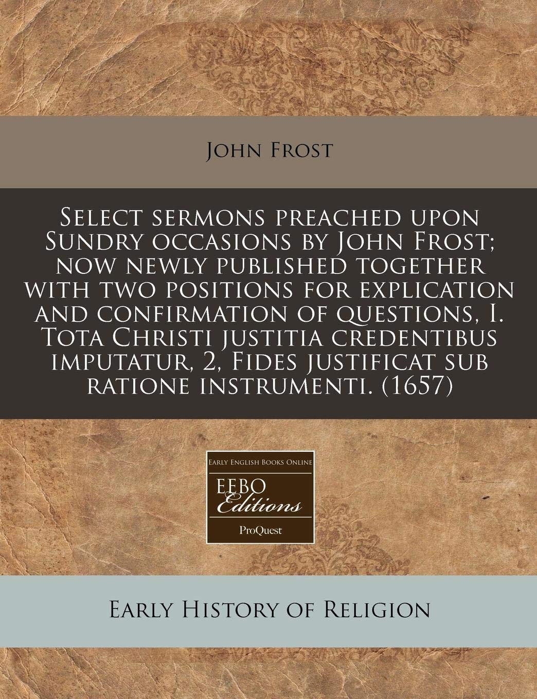Select Sermons Preached Upon Sundry Occasions by John Frost; Now Newly Published Together with Two Positions for Explication and Confirmation of ... Justificat Sub Ratione Instrumenti. (1657) Religion & Esotericism