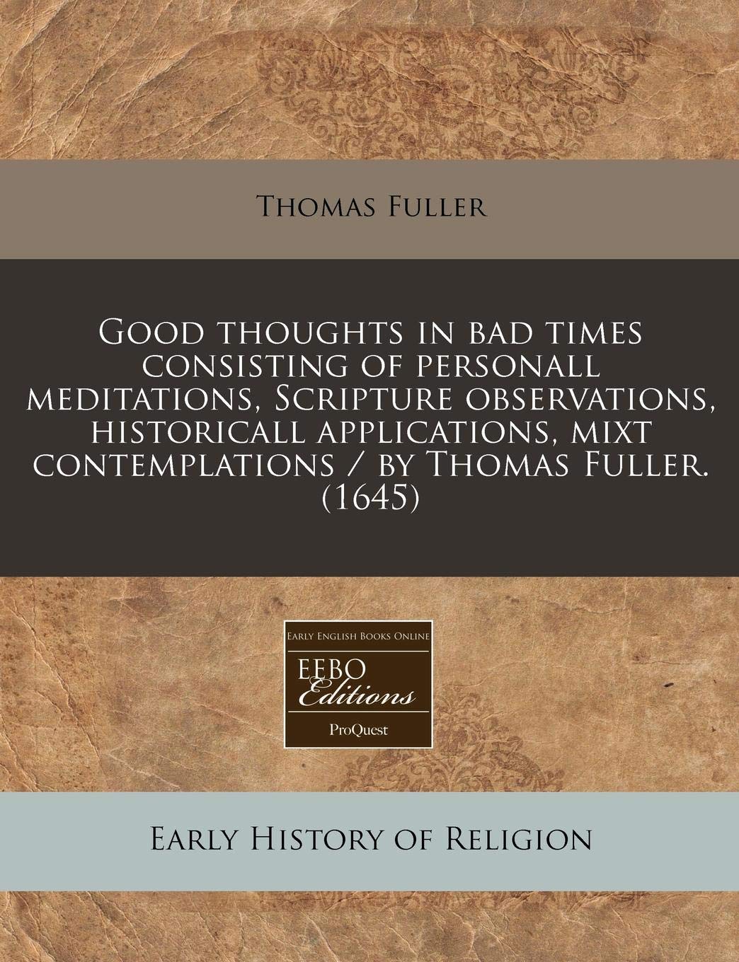 Good Thoughts in Bad Times Consisting of Personall Meditations, Scripture Observations, Historicall Applications, Mixt Contemplations / By Thomas Fuller. (1645) Philosophy