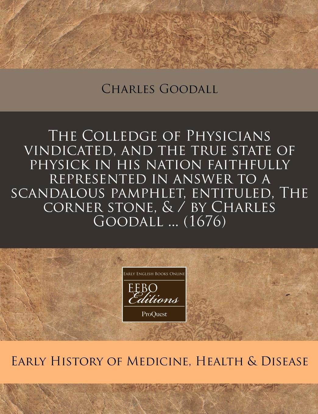 The Colledge of Physicians Vindicated, and the True State of Physick in His Nation Faithfully Represented in Answer to a Scandalous Pamphlet, ... Stone, & / By Charles Goodall ... (1676) Medicine