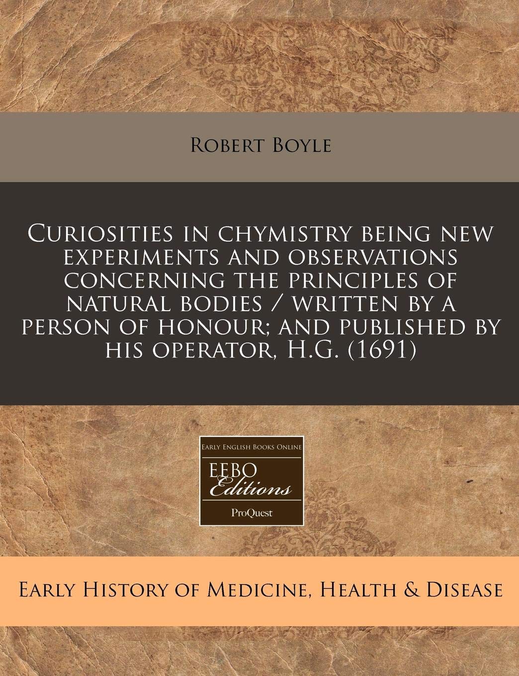 Curiosities in Chymistry Being New Experiments and Observations Concerning the Principles of Natural Bodies / Written by a Person of Honour; And Published by His Operator, H.G. (1691) Medicine