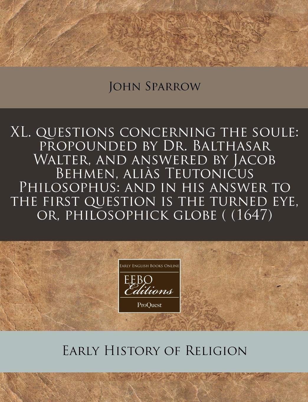 XL. Questions Concerning the Soule: Propounded by Dr. Balthasar Walter, and Answered by Jacob Behmen, Alias Teutonicus Philosophus: And in His Answer ... Turned Eye, Or, Philosophick Globe ( (1647) Religion & Esotericism