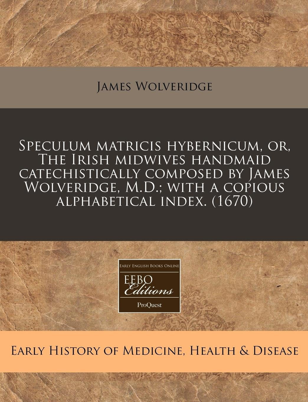 Speculum Matricis Hybernicum, Or, the Irish Midwives Handmaid Catechistically Composed by James Wolveridge, M.D.; With a Copious Alphabetical Index. (1670) Medicine