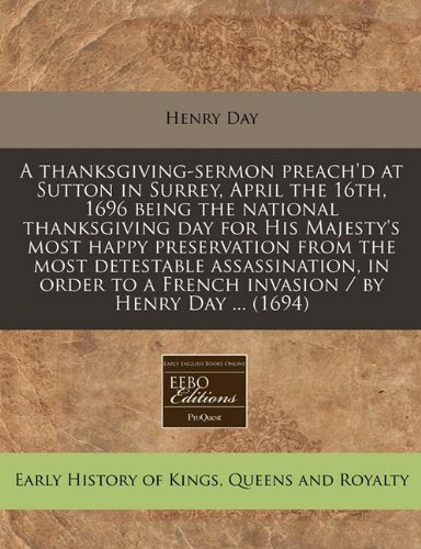A Thanksgiving-Sermon Preach'd at Sutton in Surrey, April the 16th, 1696 Being the National Thanksgiving Day for His Majesty's Most Happy Preservation ... a French Invasion / By Henry Day ... (1694) Politics & History