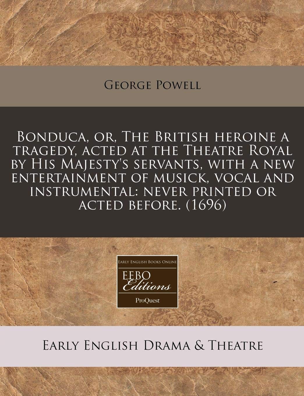 Bonduca, Or, the British Heroine a Tragedy, Acted at the Theatre Royal by His Majesty's Servants, with a New Entertainment of Musick, Vocal and Instrumental: Never Printed or Acted Before. (1696) Drama