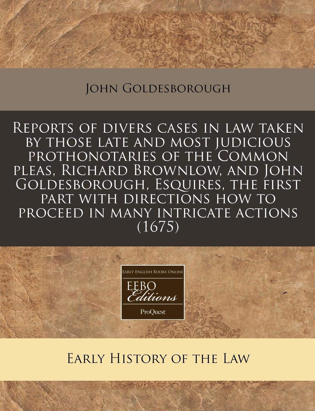 Reports of Divers Cases in Law Taken by Those Late and Most Judicious Prothonotaries of the Common Pleas, Richard Brownlow, and John Goldesborough, ... to Proceed in Many Intricate Actions (1675) Law