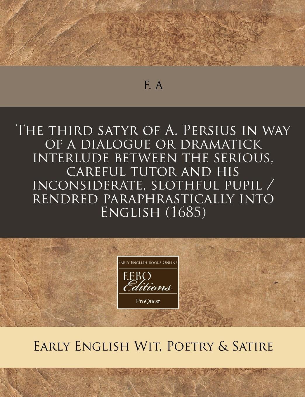 The Third Satyr of A. Persius in Way of a Dialogue or Dramatick Interlude Between the Serious, Careful Tutor and His Inconsiderate, Slothful Pupil / Rendred Paraphrastically Into English (1685) Books