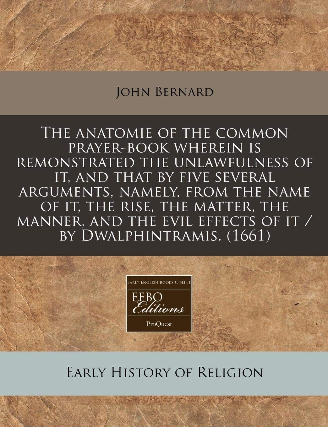 The Anatomie of the Common Prayer-Book Wherein Is Remonstrated the Unlawfulness of It, and That by Five Several Arguments, Namely, from the Name of ... Effects of It / By Dwalphintramis. (1661) Religion & Esotericism