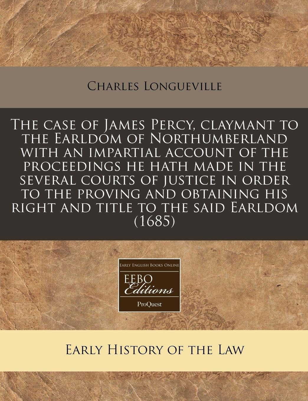 The Case of James Percy, Claymant to the Earldom of Northumberland with an Impartial Account of the Proceedings He Hath Made in the Several Courts of ... Right and Title to the Said Earldom (1685) Law