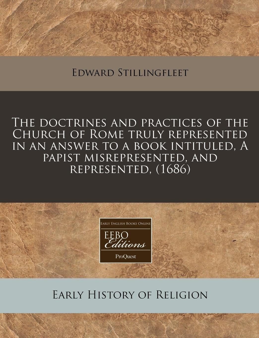 The Doctrines and Practices of the Church of Rome Truly Represented in an Answer to a Book Intituled, a Papist Misrepresented, and Represented, (1686) Politics & History