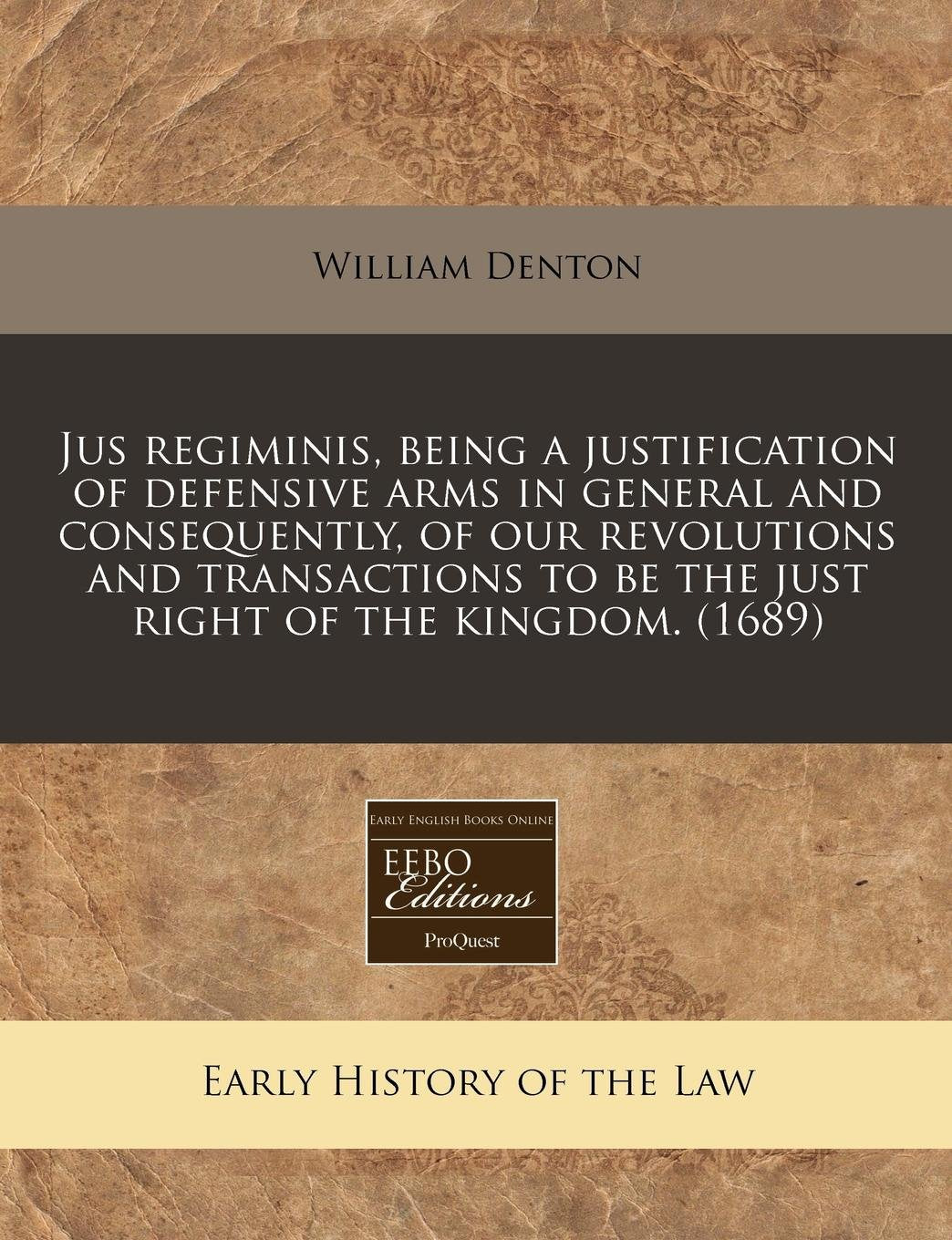 Jus Regiminis, Being a Justification of Defensive Arms in General and Consequently, of Our Revolutions and Transactions to Be the Just Right of the Kingdom. (1689) Law