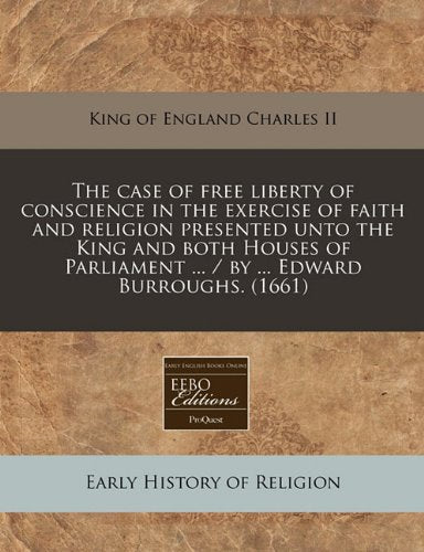 The Case of Free Liberty of Conscience in the Exercise of Faith and Religion Presented Unto the King and Both Houses of Parliament ... / By ... Edward Burroughs. (1661) Religion & Esotericism
