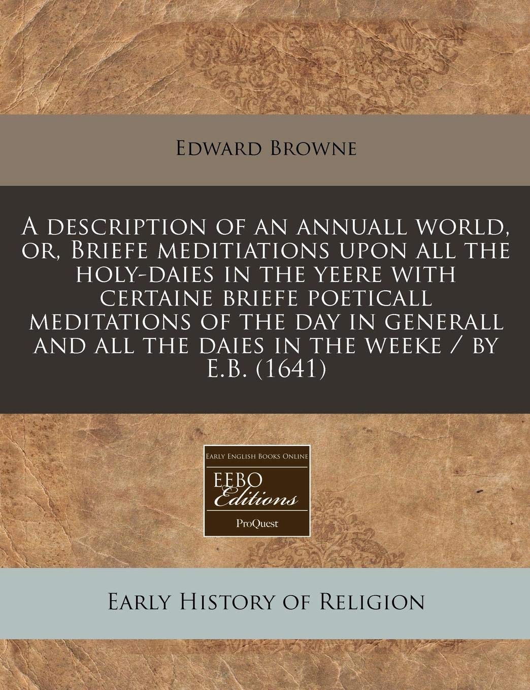 A Description of an Annuall World, Or, Briefe Meditiations Upon All the Holy-Daies in the Yeere with Certaine Briefe Poeticall Meditations of the Day ... All the Daies in the Weeke / By E.B. (1641) Religion & Esotericism