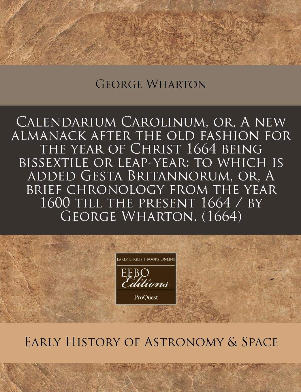 Calendarium Carolinum, Or, a New Almanack After the Old Fashion for the Year of Christ 1664 Being Bissextile or Leap-Year: To Which Is Added Gesta ... the Present 1664 / By George Wharton. (1664) Natural Sciences