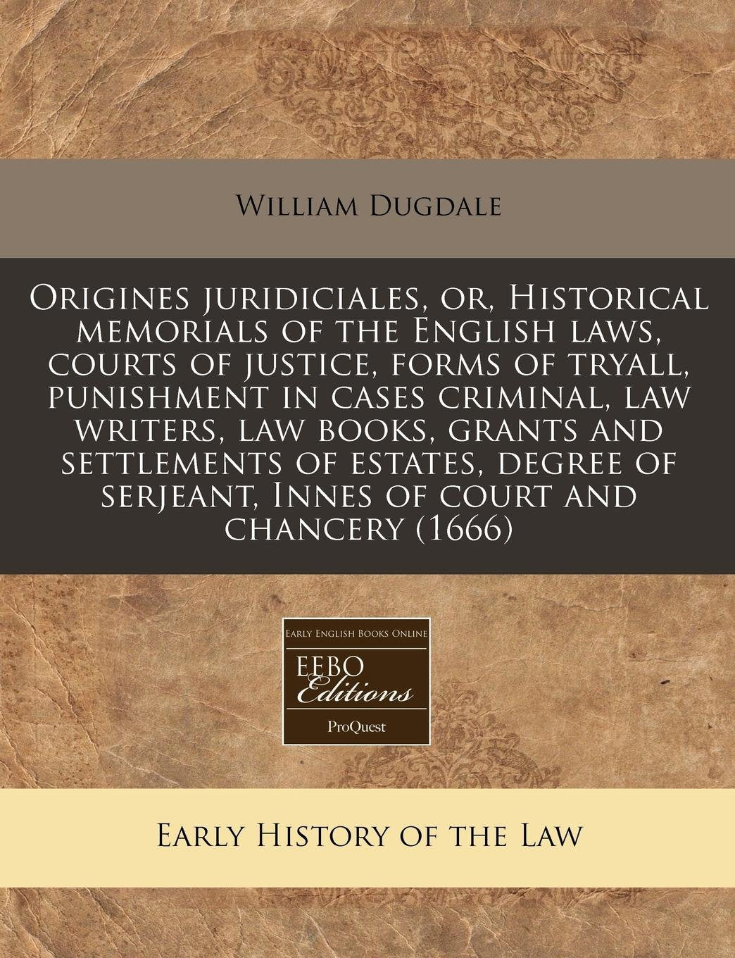 Origines Juridiciales, Or, Historical Memorials of the English Laws, Courts of Justice, Forms of Tryall, Punishment in Cases Criminal, Law Writers, ... Serjeant, Innes of Court and Chancery (1666) Law