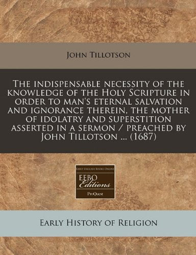 The Indispensable Necessity of the Knowledge of the Holy Scripture in Order to Man's Eternal Salvation and Ignorance Therein, the Mother of Idolatry ... / Preached by John Tillotson ... (1687) book