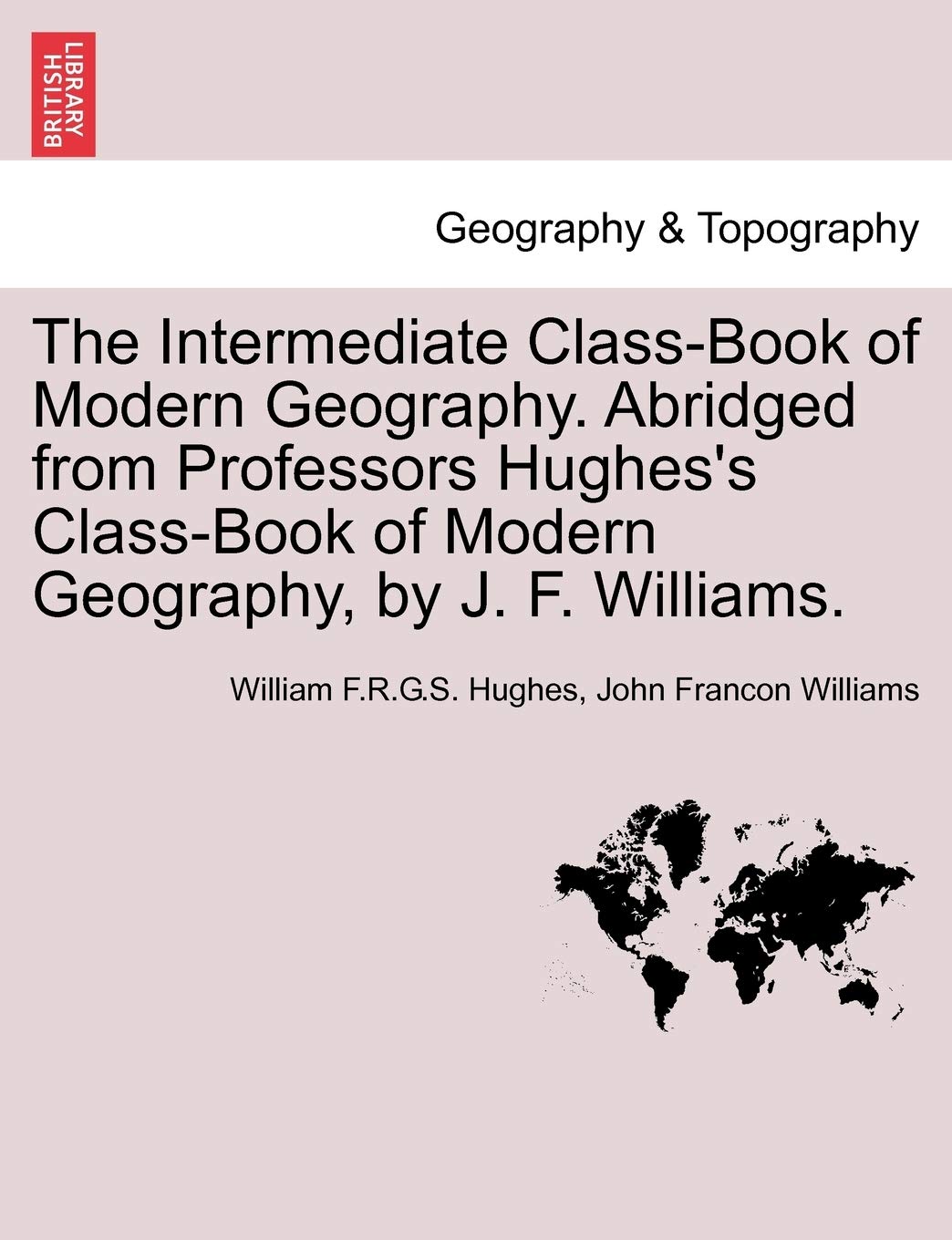The Intermediate Class-Book of Modern Geography. Abridged from Professors Hughes's Class-Book of Modern Geography, by J. F. Williams. Geology & Geography