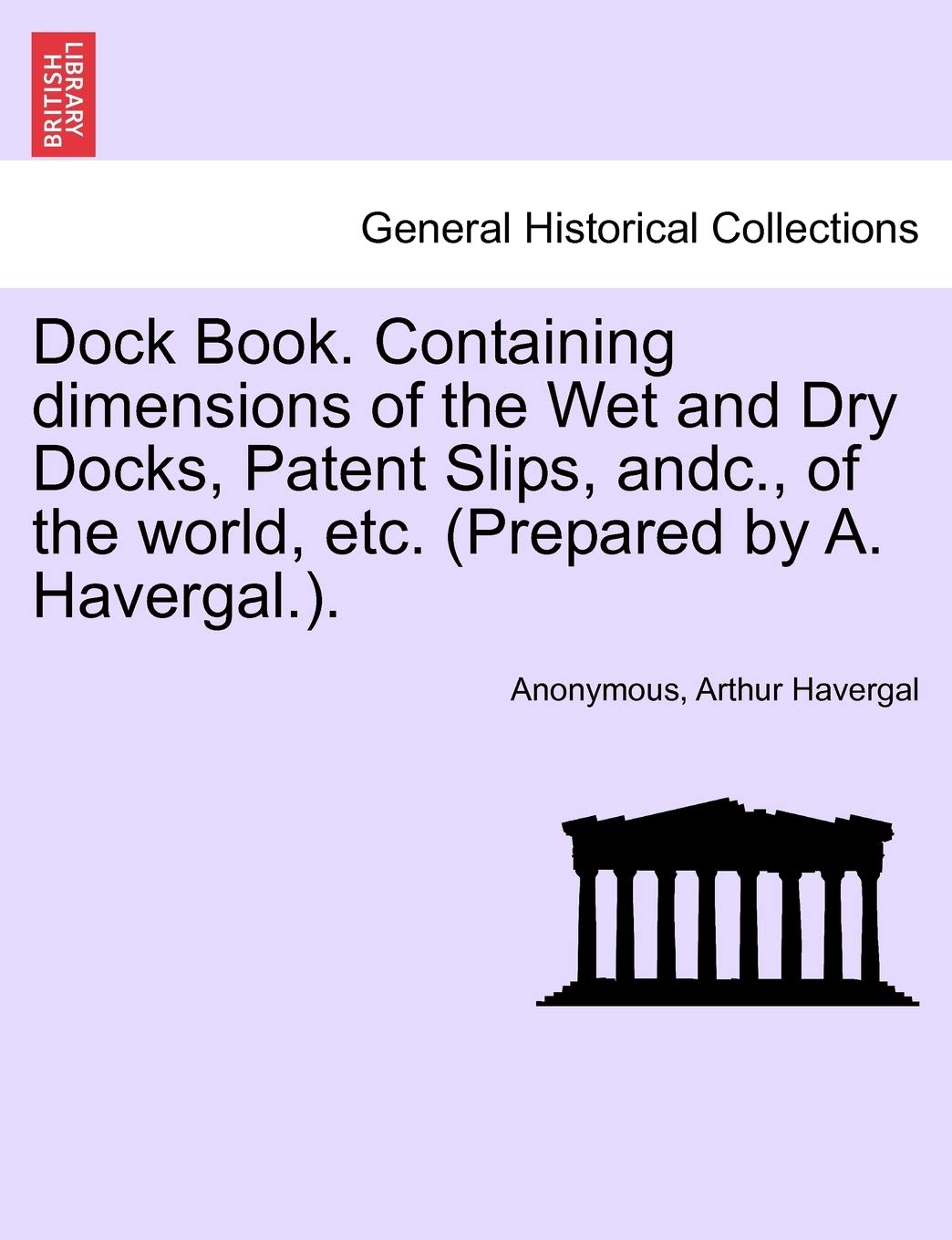 Dock Book. Containing Dimensions of the Wet and Dry Docks, Patent Slips, Andc., of the World, Etc. (Prepared by A. Havergal.). Politics & History