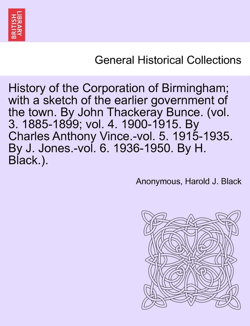 History of the Corporation of Birmingham; With a Sketch of the Earlier Government of the Town. by John Thackeray Bunce. (Vol. 3. 1885-1899; Vol. 4. ... by J. Jones.-Vol. 6. 1936-1950. Vol. I Politics & History