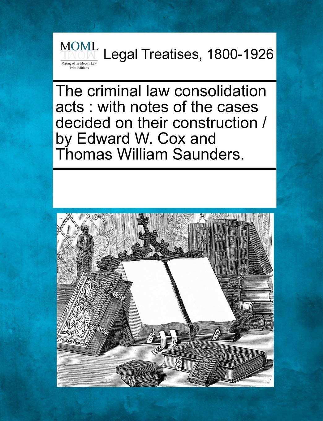 The Criminal Law Consolidation Acts: With Notes of the Cases Decided on Their Construction / By Edward W. Cox and Thomas William Saunders. Law