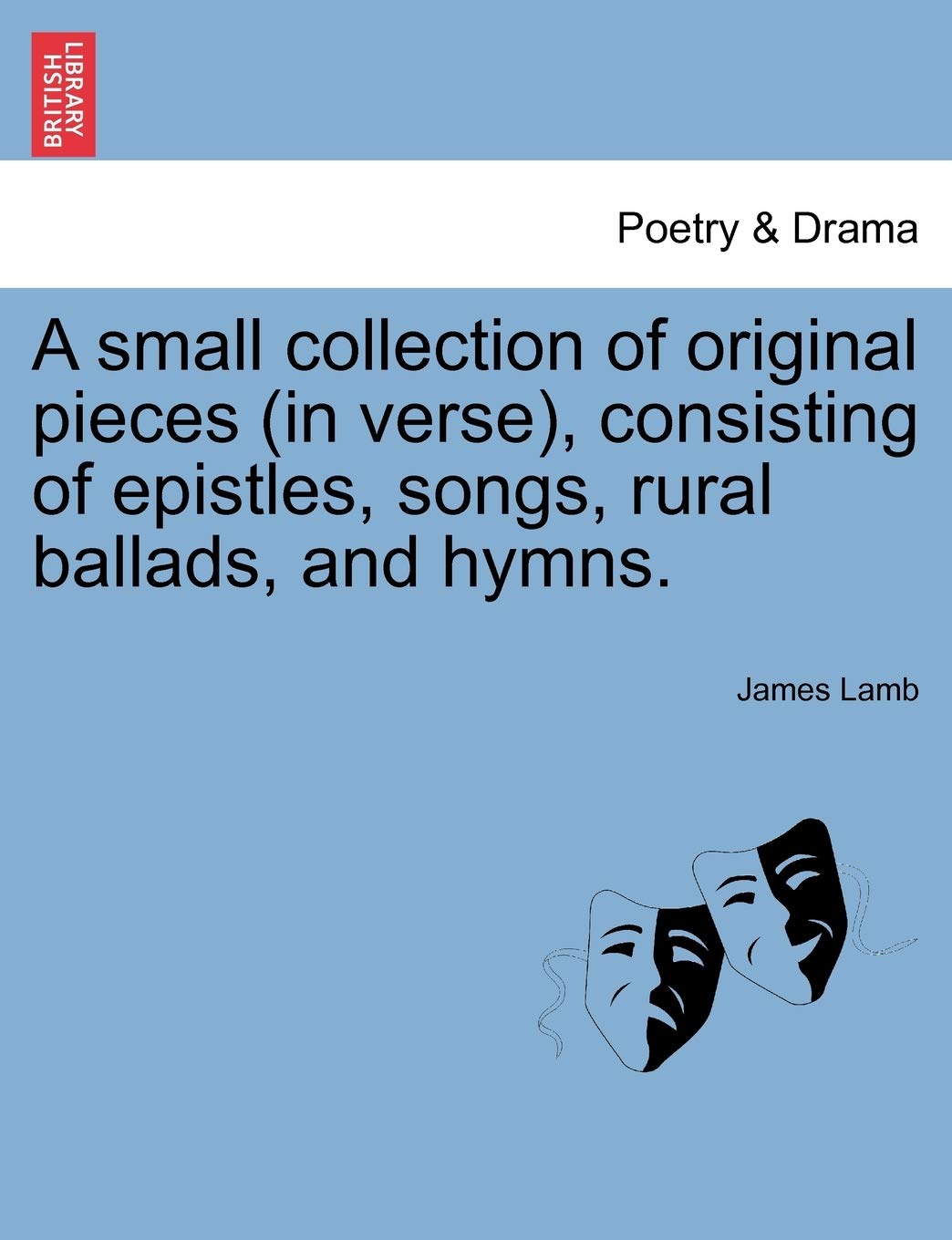 A Small Collection of Original Pieces (in Verse), Consisting of Epistles, Songs, Rural Ballads, and Hymns. Drama