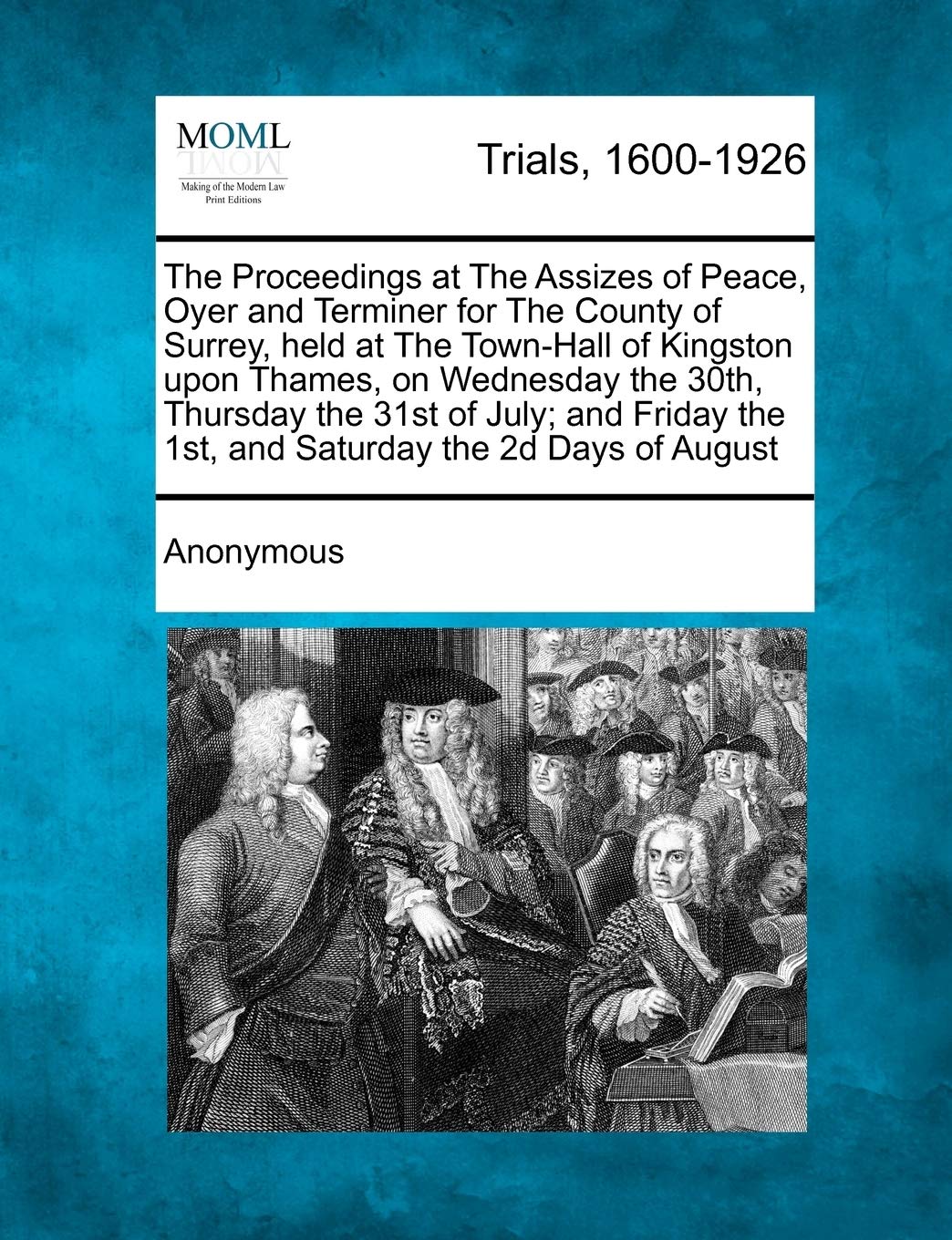 The Proceedings at the Assizes of Peace, Oyer and Terminer for the County of Surrey, Held at the Town-Hall of Kingston Upon Thames, on Wednesday the ... the 1st, and Saturday the 2D Days of August Law