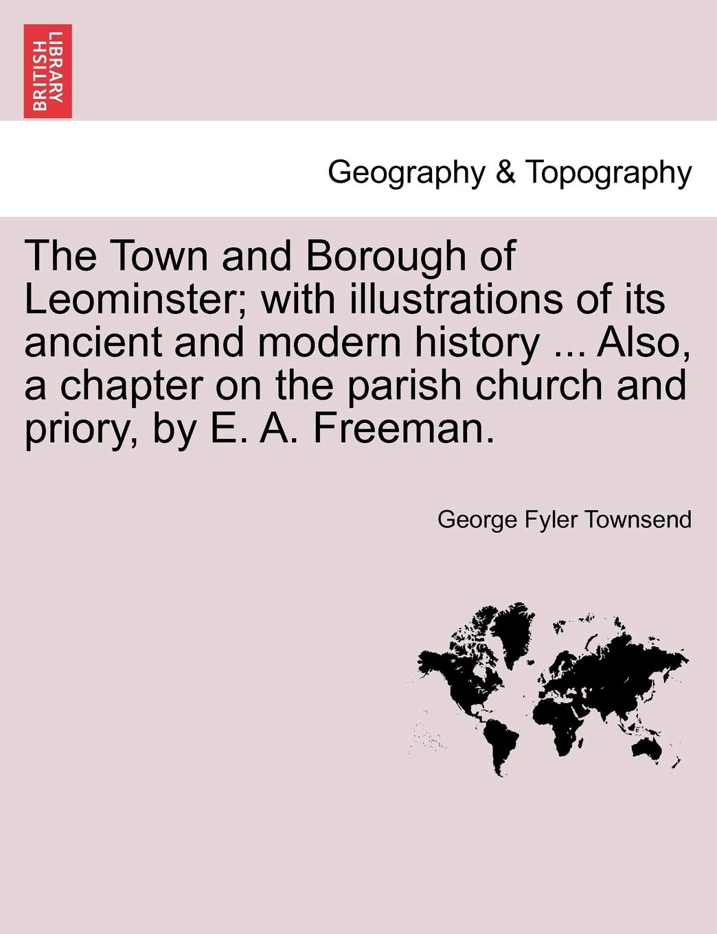 The Town and Borough of Leominster; With Illustrations of Its Ancient and Modern History ... Also, a Chapter on the Parish Church and Priory, by E. A. Freeman. Geology & Geography