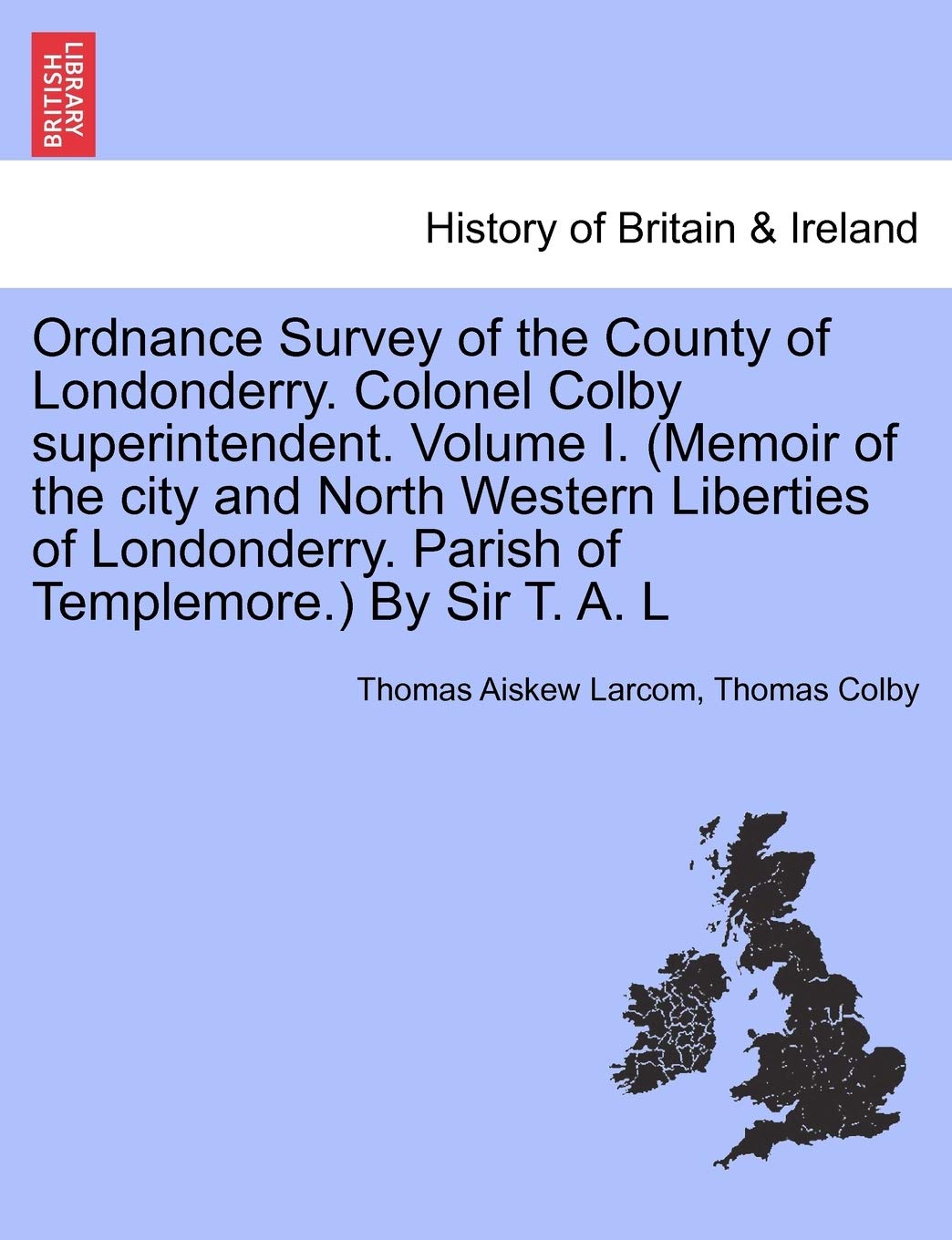 Ordnance Survey of the County of Londonderry. Colonel Colby Superintendent. Volume I. (Memoir of the City and North Western Liberties of Londonderry. Parish of Templemore.) by Sir T. A. L Politics & History