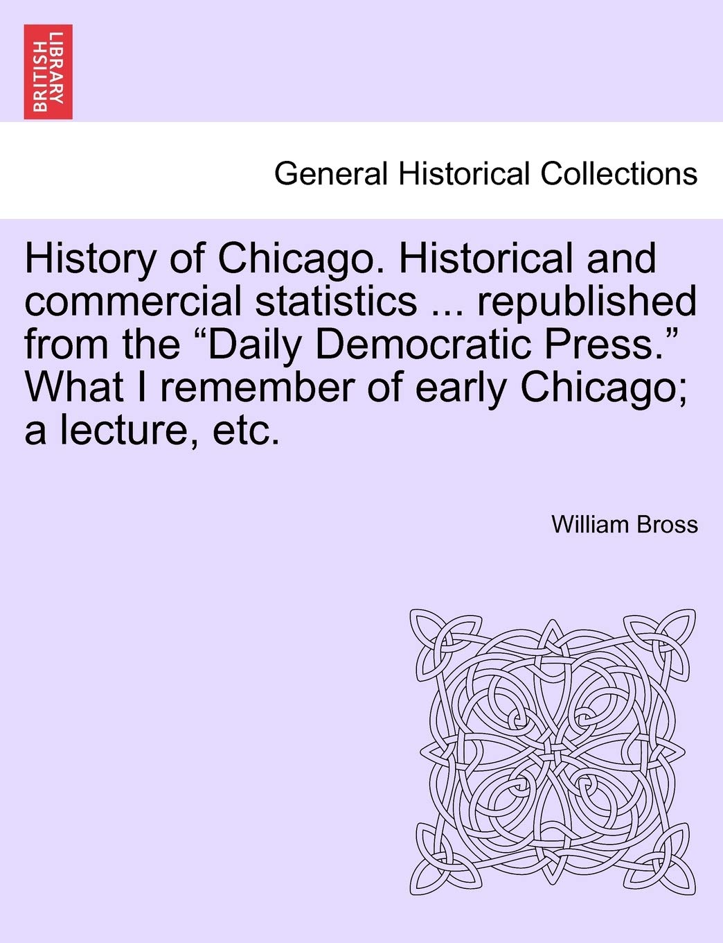 History of Chicago. Historical and Commercial Statistics ... Republished from the "Daily Democratic Press." What I Remember of Early Chicago; A Lecture, Etc. Politics & History
