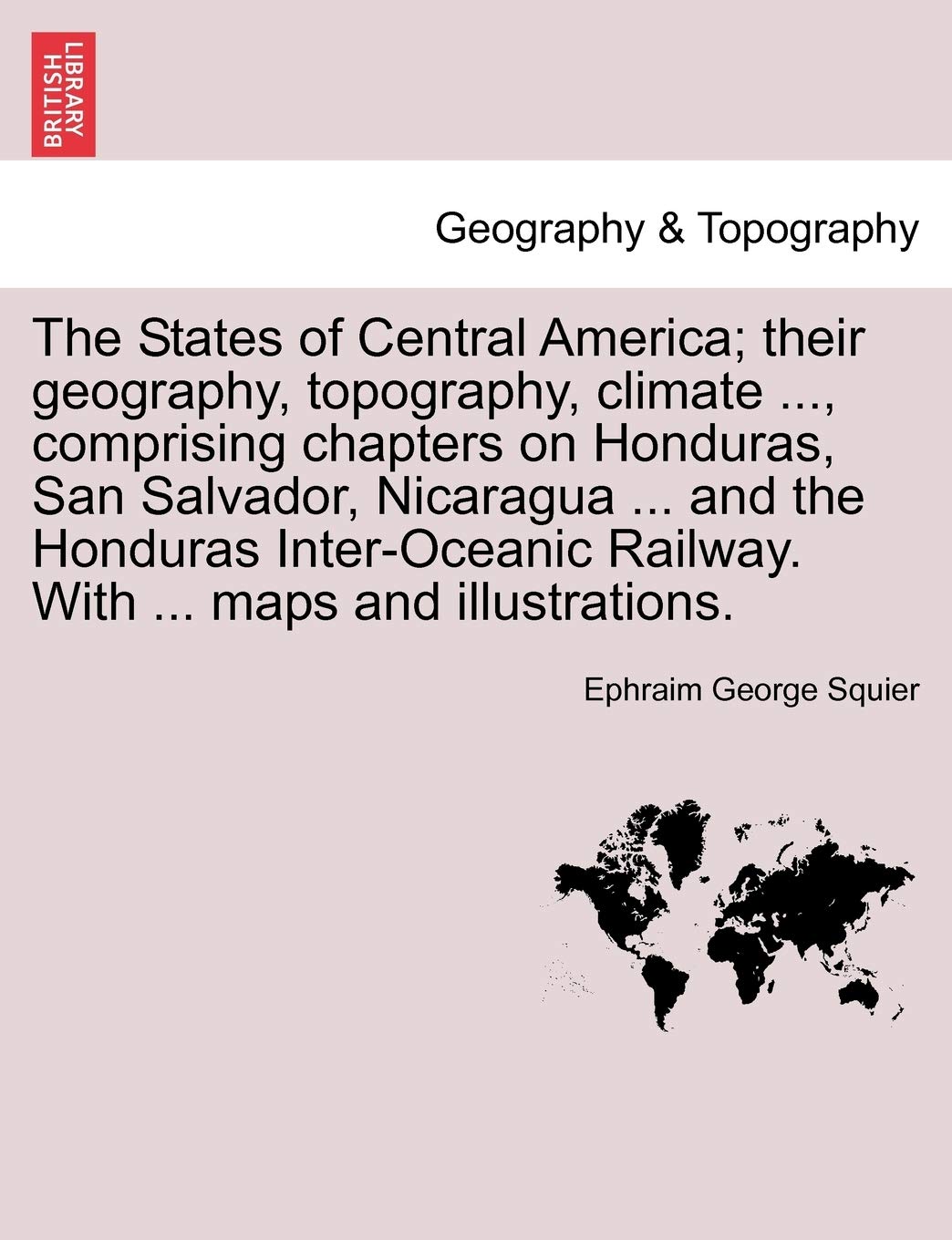 The States of Central America; their geography, topography, climate ..., comprising chapters on Honduras, San Salvador, Nicaragua ... and the Honduras ... Railway. With ... maps and illustrations. Geology & Geography